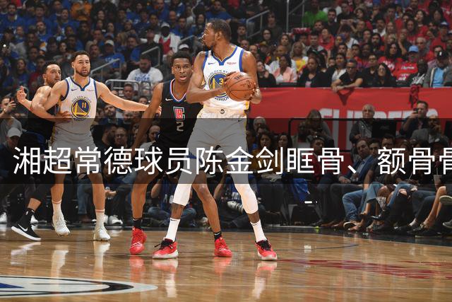 湘超常德球员陈金剑眶骨、额骨骨折已做手术，父亲：他想重新上场的愿望强烈